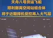 天舟九号货运飞船顺利撤离空间站组合体 将于近期择机受控再入大气层